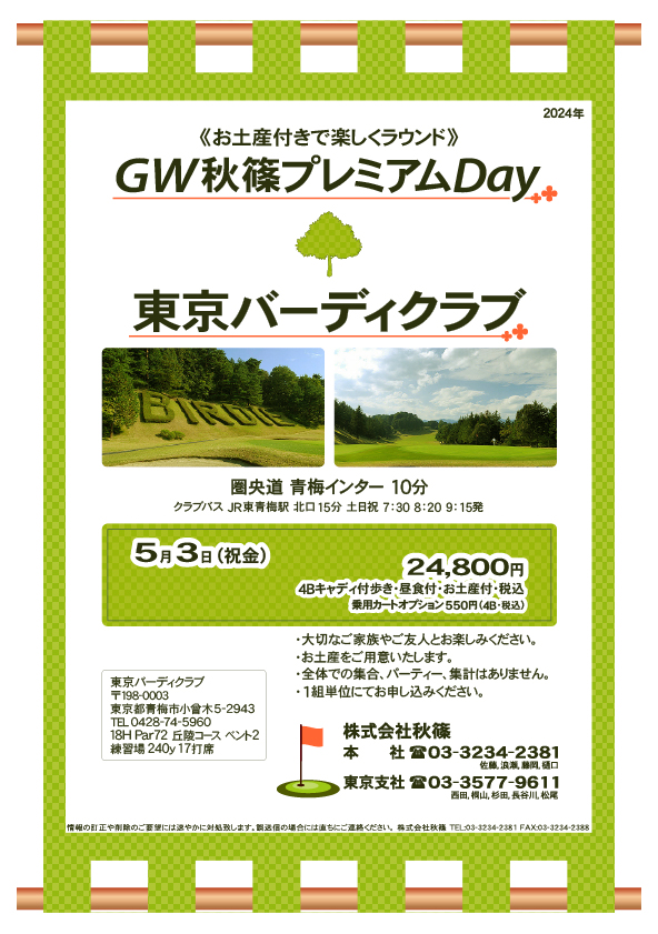 ＧＷ秋篠プレミアムDay

東京バーディクラブ
圏央道 青梅インター 10分

5月3日（祝金）

24,800円
4Bキャディ付歩き・昼食付・お土産付・税込
・乗用カートオプション プラス550円（4B・税込）

※1組単位にてお申し込みください。

・大切なご家族やご友人とお楽しみください。
・お土産をご用意いたします。
・全体での集合、パーティー、集計はありません。

秋篠