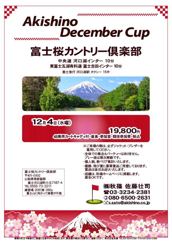 Akishino December Cup

富士桜カントリー倶楽部

中央道 河口湖インター 10分
東富士五湖有料道 富士吉田インター 10分
富士急行 河口湖駅 タクシー 15分

12月4日（水曜）

19,800円
4B乗用カートキャディ付・昼食・参加賞・競技参加費・税込

※ご来場の際は、必ずジャケット・ブレザーを
　着用してください。
・全体での集合＆パーティーはありません。
　プレー後は順次解散です。
・個人戦、新ペリア集計いたします。
・賞品は後日お送りいたします。

秋篠