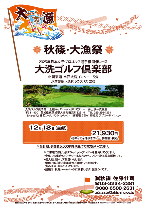 秋篠・大漁祭

大洗ゴルフ倶楽部

北関東道 水戸大洗インター 15分
JR常磐線 大洗駅 クラブバス 20分

12月13日（金曜）

21,930円
4Bキャディ付歩きプレー・参加賞・税込
※当日朝、別途参加費5,000円を現金にてお支払いください。

※ご来場の際は、必ずジャケット・ブレザーを
　着用してください。
・全体での集合＆パーティーはありません。
　プレー後は順次解散です。
・個人戦、新ペリア集計いたします。
・賞品は後日お送りいたします。

秋篠