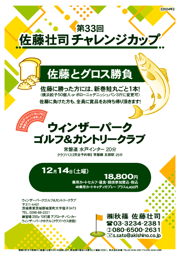 第33回 佐藤壮司チャレンジカップ

ウィンザーパークゴルフ＆カントリークラブ
常磐道 水戸インター 20分

12月14日（土曜）

18,800円
4B乗用カートセルフ・昼食・競技参加費・税込
　4B乗用カートキャディ付プレー プラス4,400円

クラブバス【完全予約制】 常磐線 友部駅 25分

秋篠