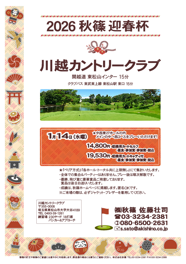 2026 秋篠 迎春杯

川越カントリークラブ
　館山道 姉崎袖ヶ浦インター 12分

2026年1月14日（水曜）

14,800円
4B乗用カートセルフ・昼食・参加賞・参加費・税込

19,530円
4B乗用カートキャディ付・昼食・参加賞・参加費・税込

★メインの中→西コースをプレー！

★ジャケット・ブレザー必須
★『ペリア方式』『各ホール・トータル共に上限無し』にて集計
・全体での集合＆パーティーなし、プレー後順次解散
・優勝、飛び賞に豪華賞品、後日郵送
・成績は、秋篠ホームページに掲載、匿名ＯＫ

秋篠