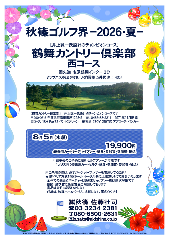 秋篠ゴルフ界ー2026・夏ー

鶴舞カントリー倶楽部 西コース
　圏央道 市原鶴舞インター 3分

2026年8月5日（水曜）

19,900円
4B乗用カートキャディ付プレー・昼食・参加賞・参加費・税込

★ジャケット・ブレザー必須
★『新ペリア方式』『各ホール・トータル共に上限無し』にて集計
・全体での集合＆パーティーなし、プレー後順次解散
・優勝、飛び賞に豪華賞品、後日郵送
・成績は、秋篠ホームページに掲載、匿名ＯＫ

秋篠