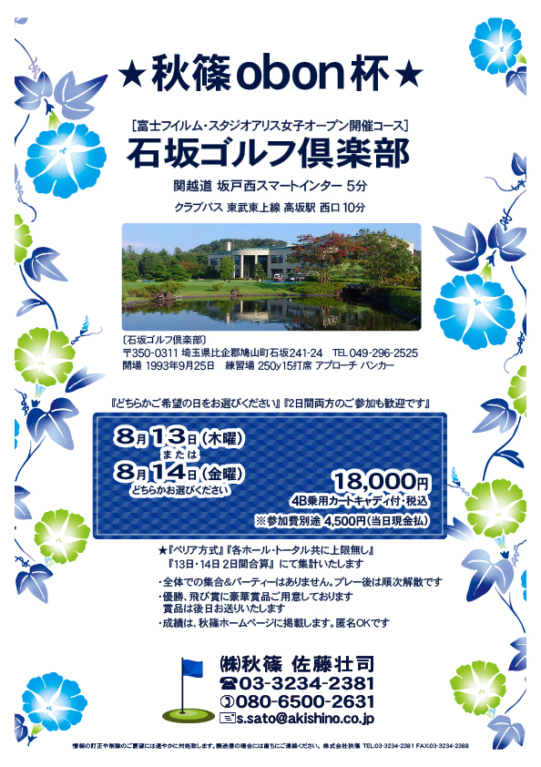 秋篠obon杯

石坂ゴルフ倶楽部
　関越道 坂戸西スマートインター 5分

2026年8月13日（木曜）
または
2026年8月14日（金曜）
どちらかお選びください

18,000円円
4B乗用カートキャディ付・税込

※参加費別途 4,500円（当日現金払）

★『ペリア方式』
　『各ホール・トータル共に上限無し』
　『13日・14日2日間合算』　にて集計いたします

・全体での集合＆パーティーなし、プレー後順次解散
・優勝、飛び賞に豪華賞品、後日郵送
・成績は、秋篠ホームページに掲載、匿名ＯＫ

秋篠