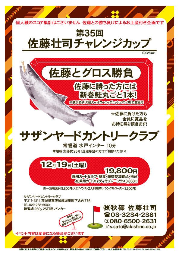 第35回 佐藤壮司チャレンジカップ

サザンヤードカントリークラブ
　常磐道 水戸インター 10分

佐藤とグロス勝負
　個人戦のスコア集計はございません
　佐藤との勝ち負けによるお土産付き企画です

2026年12月19日（土曜）

19,800円
乗用カートセルフ・昼食・競技参加費込・税込

イベント内容は変更になる場合がございます
				  
秋篠